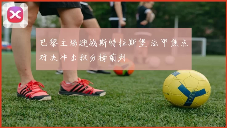 巴黎主场迎战斯特拉斯堡 法甲焦点对决冲击积分榜前列