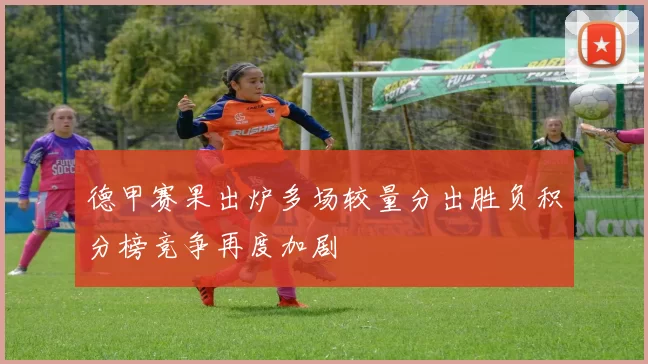 德甲赛果出炉多场较量分出胜负积分榜竞争再度加剧