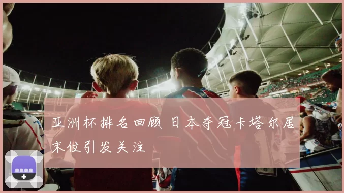 亚洲杯排名回顾 日本夺冠卡塔尔居末位引发关注