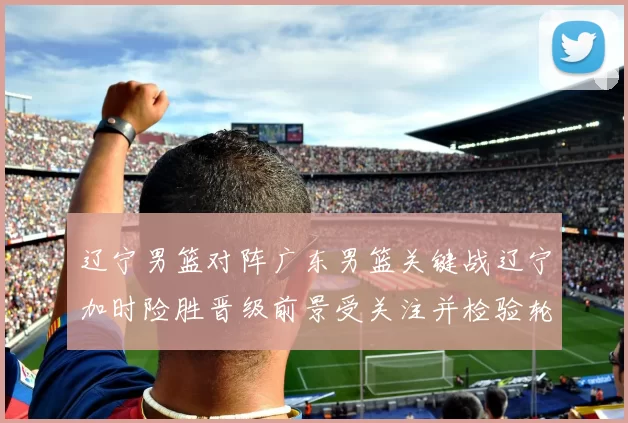 辽宁男篮对阵广东男篮关键战辽宁加时险胜晋级前景受关注并检验轮换策略