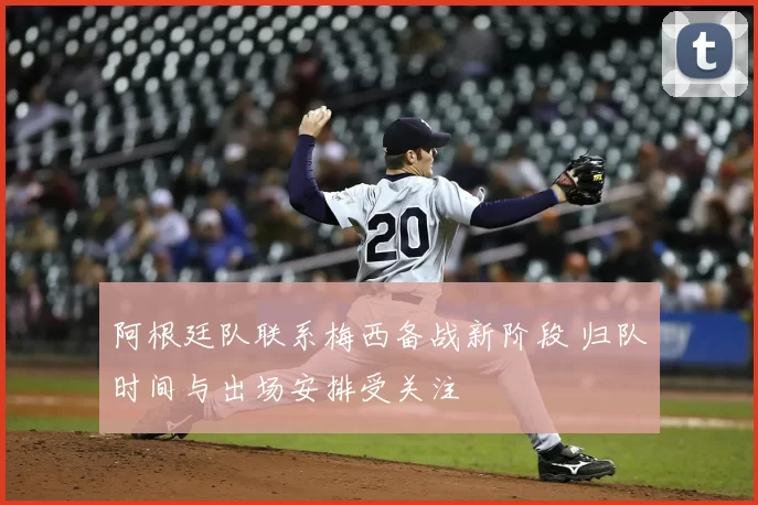 阿根廷队联系梅西备战新阶段 归队时间与出场安排受关注