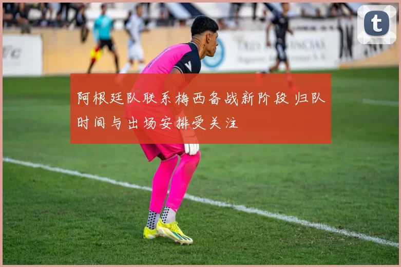 阿根廷队联系梅西备战新阶段 归队时间与出场安排受关注