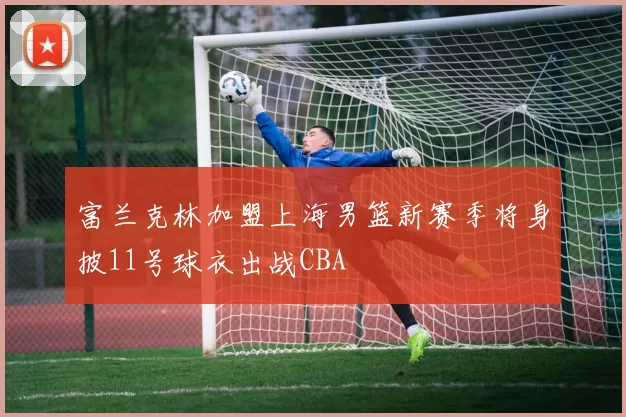 富兰克林加盟上海男篮新赛季将身披11号球衣出战CBA