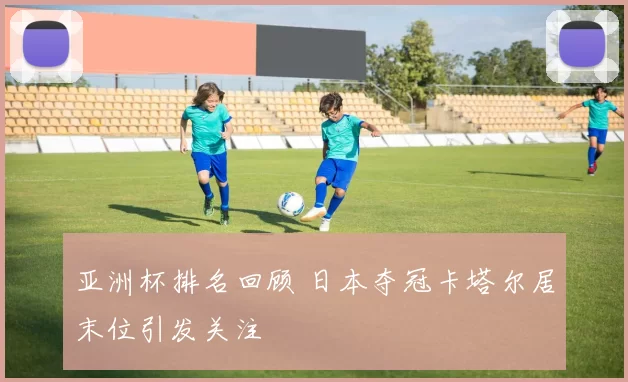 亚洲杯排名回顾 日本夺冠卡塔尔居末位引发关注