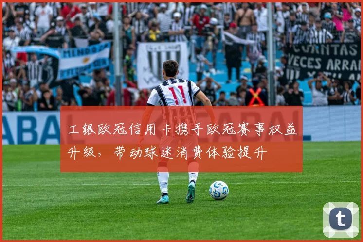工银欧冠信用卡携手欧冠赛事权益升级，带动球迷消费体验提升