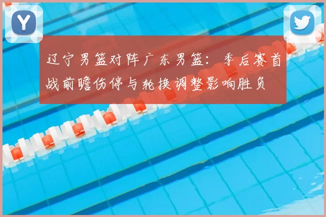 辽宁男篮对阵广东男篮：季后赛首战前瞻伤停与轮换调整影响胜负