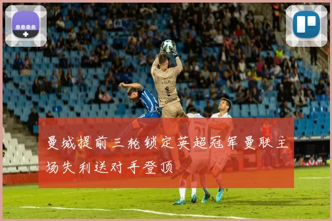 曼城提前三轮锁定英超冠军曼联主场失利送对手登顶