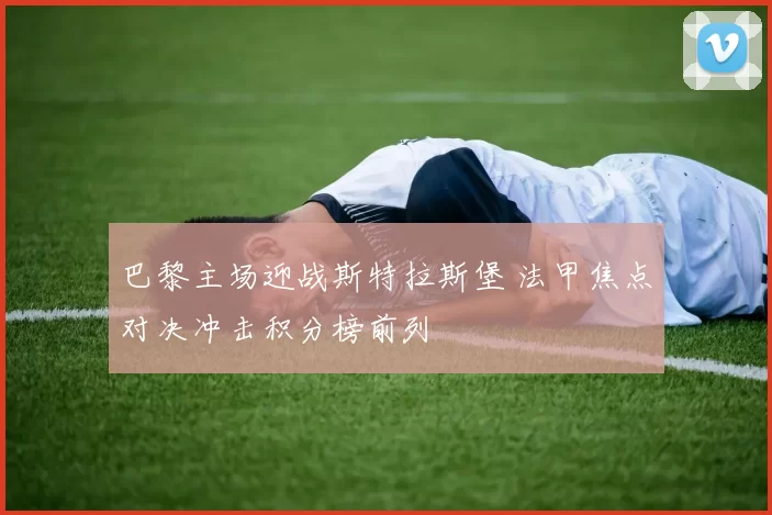 巴黎主场迎战斯特拉斯堡 法甲焦点对决冲击积分榜前列