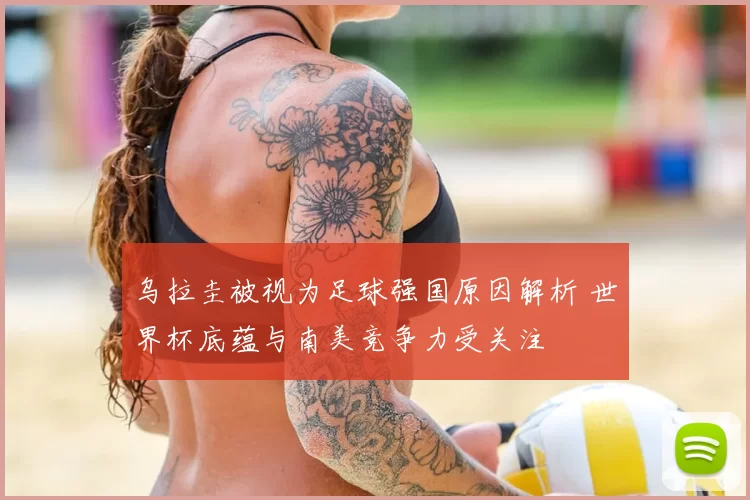 乌拉圭被视为足球强国原因解析 世界杯底蕴与南美竞争力受关注