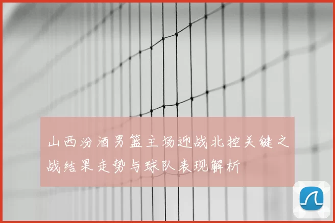 山西汾酒男篮主场迎战北控关键之战结果走势与球队表现解析