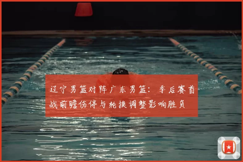 辽宁男篮对阵广东男篮：季后赛首战前瞻伤停与轮换调整影响胜负