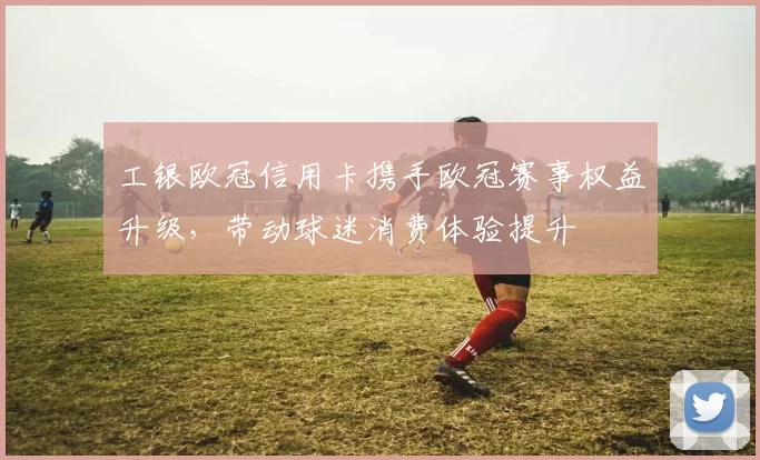 工银欧冠信用卡携手欧冠赛事权益升级，带动球迷消费体验提升