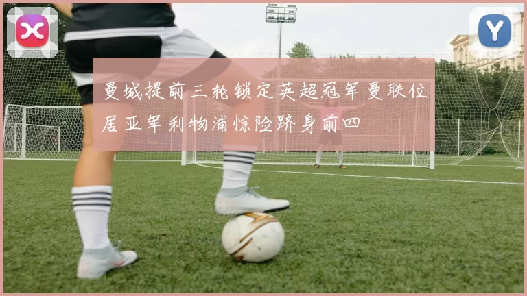 曼城提前三轮锁定英超冠军曼联位居亚军利物浦惊险跻身前四