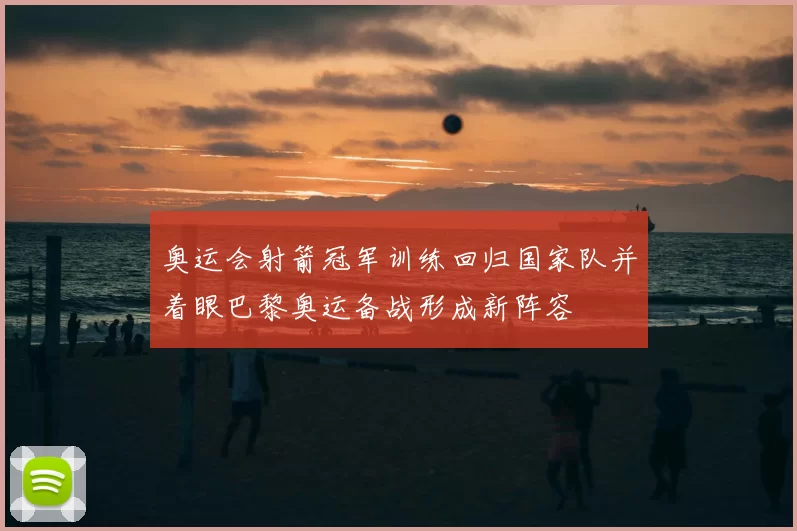 奥运会射箭冠军训练回归国家队并着眼巴黎奥运备战形成新阵容