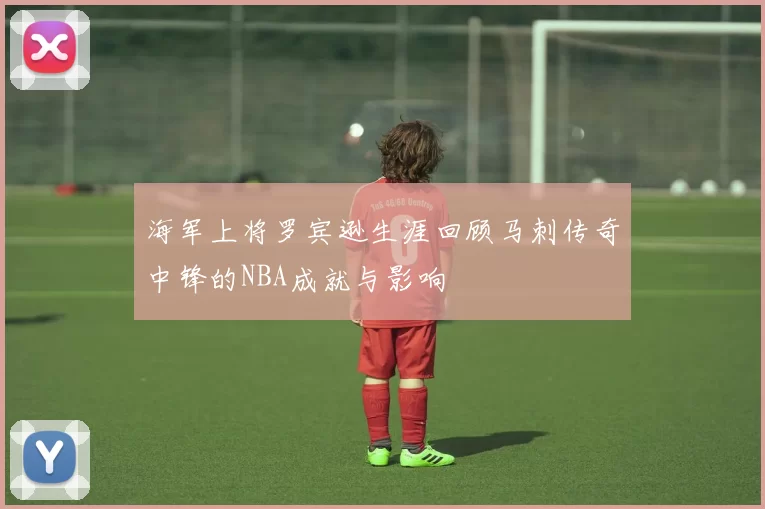 海军上将罗宾逊生涯回顾马刺传奇中锋的NBA成就与影响