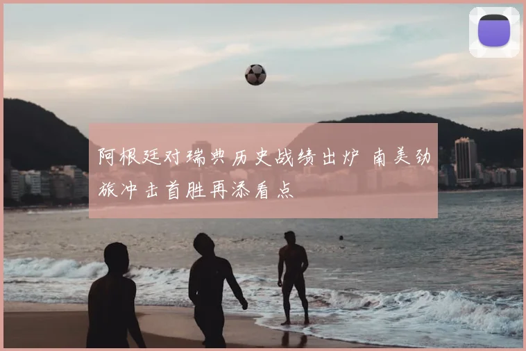 阿根廷对瑞典历史战绩出炉 南美劲旅冲击首胜再添看点