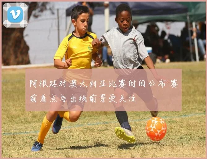 阿根廷对澳大利亚比赛时间公布 赛前看点与出线前景受关注