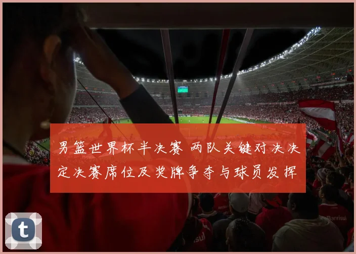 男篮世界杯半决赛 两队关键对决决定决赛席位及奖牌争夺与球员发挥