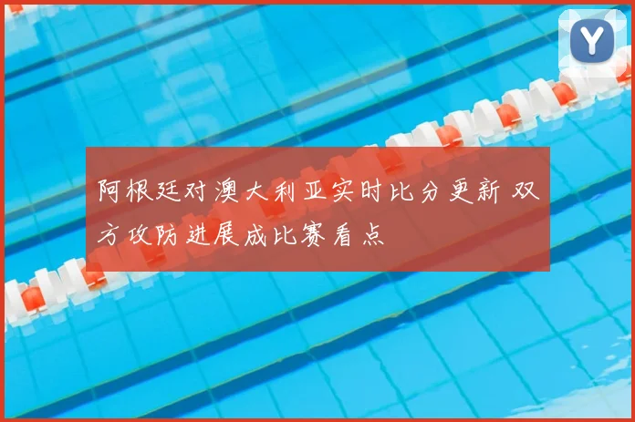 阿根廷对澳大利亚实时比分更新 双方攻防进展成比赛看点
