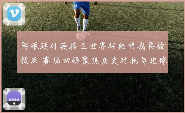 阿根廷对英格兰世界杯经典战再被提及 赛场回顾聚焦历史对抗与进球瞬间