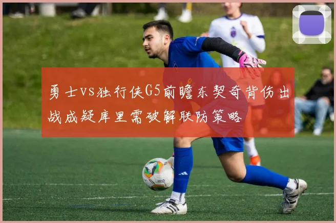 勇士vs独行侠G5前瞻东契奇背伤出战成疑库里需破解联防策略
