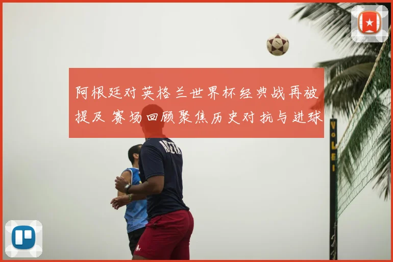 阿根廷对英格兰世界杯经典战再被提及 赛场回顾聚焦历史对抗与进球瞬间