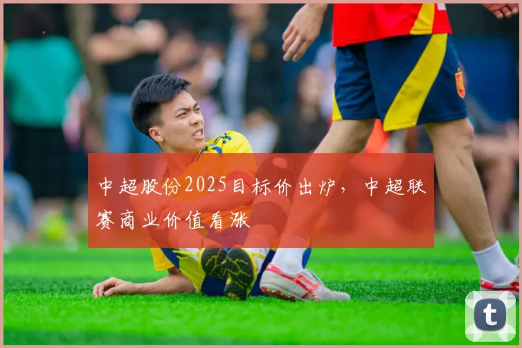中超股份2025目标价出炉,中超联赛商业价值看涨