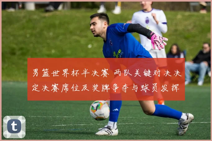 男篮世界杯半决赛 两队关键对决决定决赛席位及奖牌争夺与球员发挥