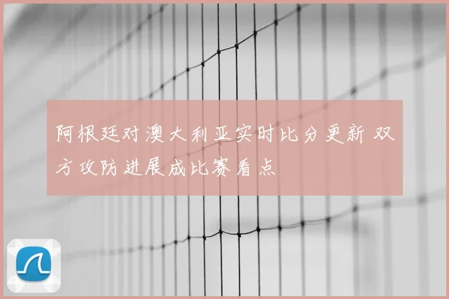 阿根廷对澳大利亚实时比分更新 双方攻防进展成比赛看点