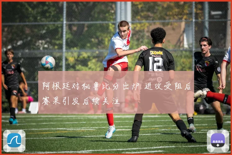 阿根廷对秘鲁比分出炉 进攻受阻后赛果引发后续关注