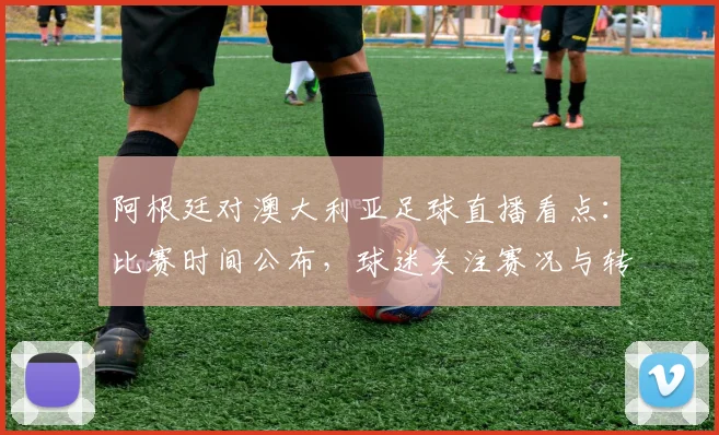 阿根廷对澳大利亚足球直播看点：比赛时间公布，球迷关注赛况与转播安排