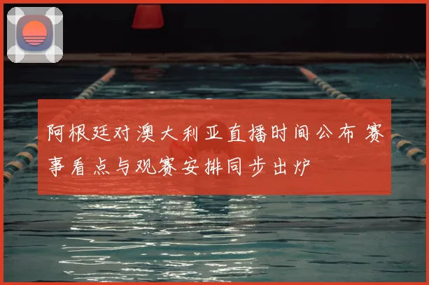 阿根廷对澳大利亚直播时间公布 赛事看点与观赛安排同步出炉