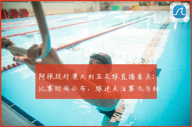 阿根廷对澳大利亚足球直播看点：比赛时间公布，球迷关注赛况与转播安排