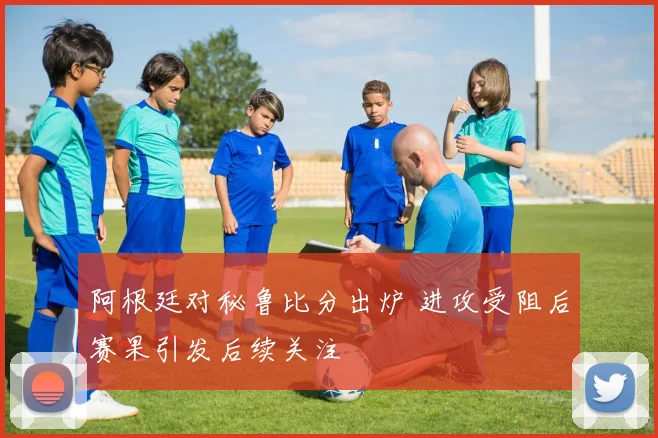 阿根廷对秘鲁比分出炉 进攻受阻后赛果引发后续关注