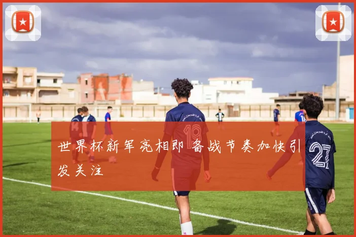 世界杯新军亮相即 备战节奏加快引发关注